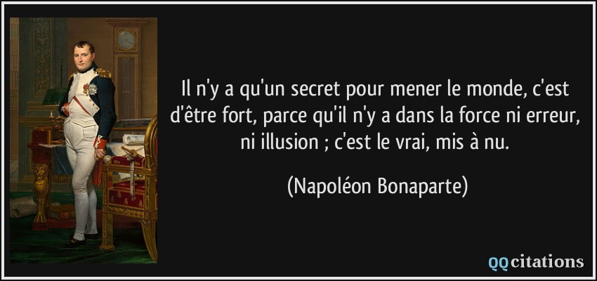 Il n'y a qu'un secret pour mener le monde, c'est d'être fort, parce qu'il n'y a dans la force ni erreur, ni illusion ; c'est le vrai, mis à nu.  - Napoléon Bonaparte