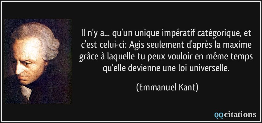 Il n'y a... qu'un unique impératif catégorique, et c'est celui-ci: Agis seulement d'après la maxime grâce à laquelle tu peux vouloir en même temps qu'elle devienne une loi universelle.  - Emmanuel Kant