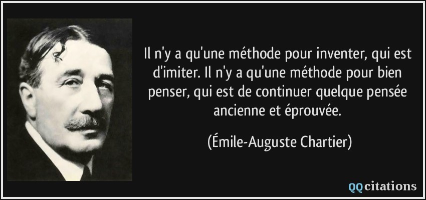 Il n'y a qu'une méthode pour inventer, qui est d'imiter. Il n'y a qu'une méthode pour bien penser, qui est de continuer quelque pensée ancienne et éprouvée.  - Émile-Auguste Chartier