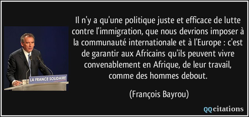 Il n'y a qu'une politique juste et efficace de lutte contre l'immigration, que nous devrions imposer à la communauté internationale et à l'Europe : c'est de garantir aux Africains qu'ils peuvent vivre convenablement en Afrique, de leur travail, comme des hommes debout.  - François Bayrou