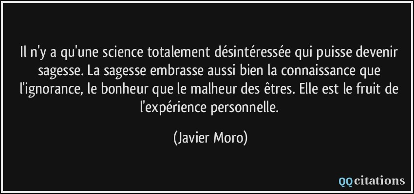 Il n'y a qu'une science totalement désintéressée qui puisse devenir sagesse. La sagesse embrasse aussi bien la connaissance que l'ignorance, le bonheur que le malheur des êtres. Elle est le fruit de l'expérience personnelle.  - Javier Moro
