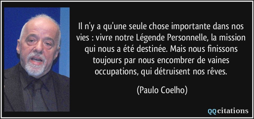 Il n'y a qu'une seule chose importante dans nos vies : vivre notre Légende Personnelle, la mission qui nous a été destinée. Mais nous finissons toujours par nous encombrer de vaines occupations, qui détruisent nos rêves.  - Paulo Coelho