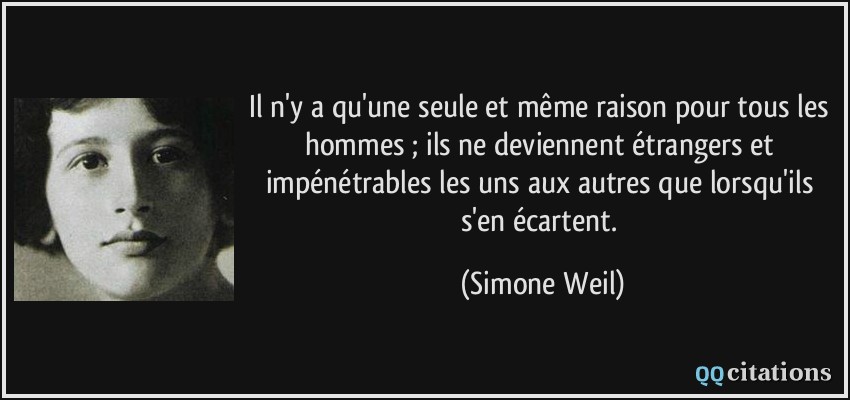 Il n'y a qu'une seule et même raison pour tous les hommes ; ils ne deviennent étrangers et impénétrables les uns aux autres que lorsqu'ils s'en écartent.  - Simone Weil