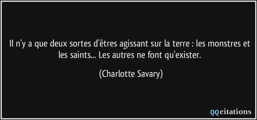 Il n'y a que deux sortes d'êtres agissant sur la terre : les monstres et les saints... Les autres ne font qu'exister.  - Charlotte Savary