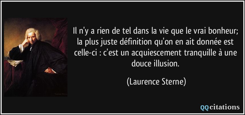Il n'y a rien de tel dans la vie que le vrai bonheur; la plus juste définition qu'on en ait donnée est celle-ci : c'est un acquiescement tranquille à une douce illusion.  - Laurence Sterne