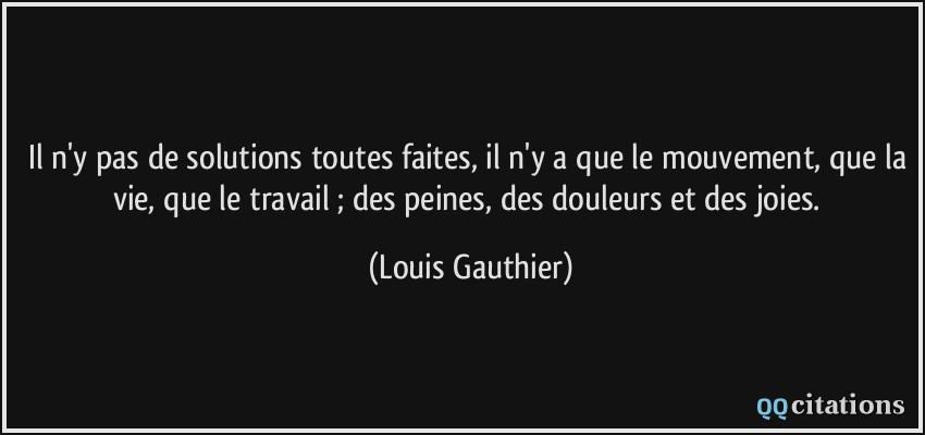 Il n'y pas de solutions toutes faites, il n'y a que le mouvement, que la vie, que le travail ; des peines, des douleurs et des joies.  - Louis Gauthier