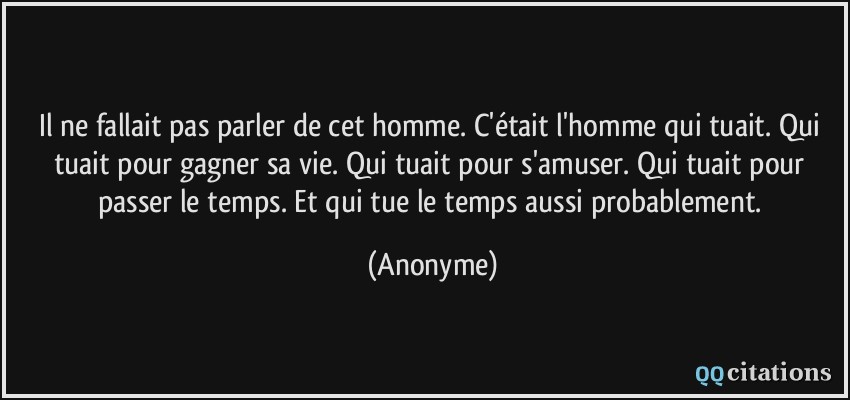 Il ne fallait pas parler de cet homme. C'était l'homme qui tuait. Qui tuait pour gagner sa vie. Qui tuait pour s'amuser. Qui tuait pour passer le temps. Et qui tue le temps aussi probablement.  - Anonyme