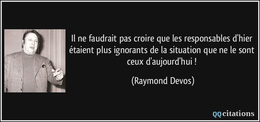 Il ne faudrait pas croire que les responsables d'hier étaient plus ignorants de la situation que ne le sont ceux d'aujourd'hui !  - Raymond Devos