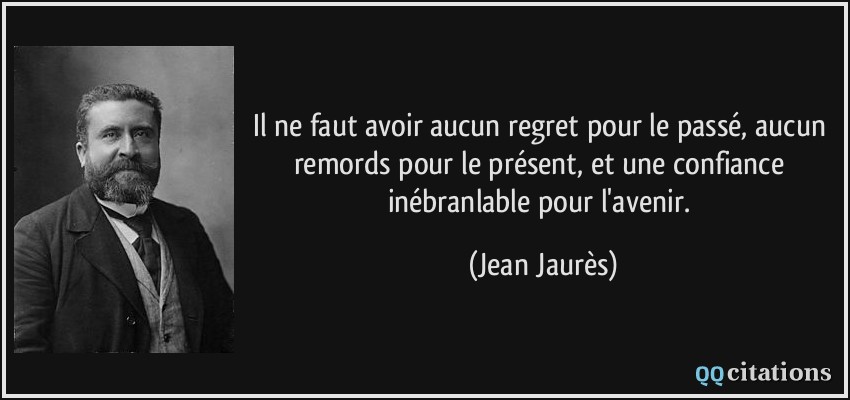 Il ne faut avoir aucun regret pour le passé, aucun remords pour le présent, et une confiance inébranlable pour l'avenir.  - Jean Jaurès