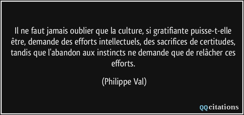 Il ne faut jamais oublier que la culture, si gratifiante puisse-t-elle être, demande des efforts intellectuels, des sacrifices de certitudes, tandis que l'abandon aux instincts ne demande que de relâcher ces efforts.  - Philippe Val