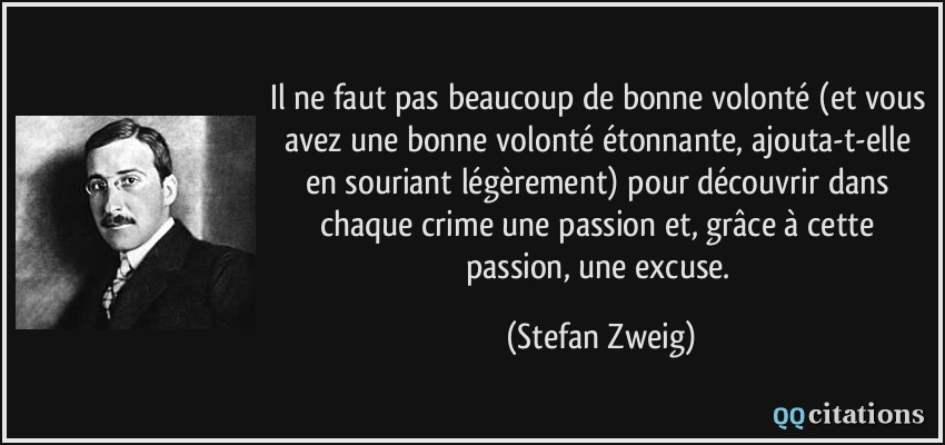Il ne faut pas beaucoup de bonne volonté (et vous avez une bonne volonté étonnante, ajouta-t-elle en souriant légèrement) pour découvrir dans chaque crime une passion et, grâce à cette passion, une excuse.  - Stefan Zweig