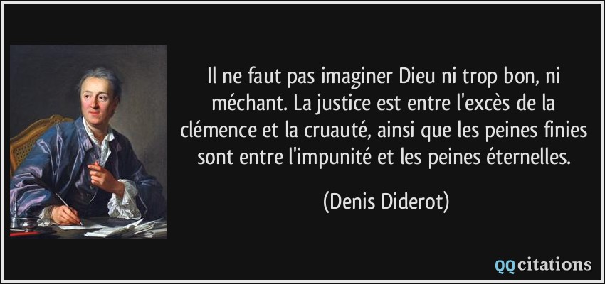 Il ne faut pas imaginer Dieu ni trop bon, ni méchant. La justice est entre l'excès de la clémence et la cruauté, ainsi que les peines finies sont entre l'impunité et les peines éternelles.  - Denis Diderot