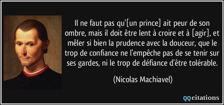 Il ne faut pas qu'[un prince] ait peur de son ombre, mais il doit être lent à croire et à [agir], et mêler si bien la prudence avec la douceur, que le trop de confiance ne l'empêche pas de se tenir sur ses gardes, ni le trop de défiance d'être tolérable.  - Nicolas Machiavel