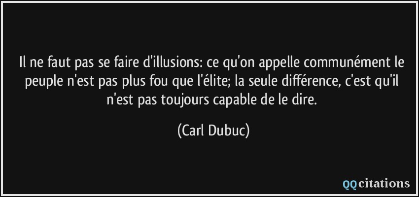 Il ne faut pas se faire d'illusions: ce qu'on appelle communément le peuple n'est pas plus fou que l'élite; la seule différence, c'est qu'il n'est pas toujours capable de le dire.  - Carl Dubuc