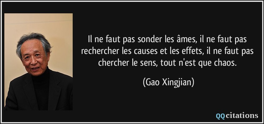 Il ne faut pas sonder les âmes, il ne faut pas rechercher les causes et les effets, il ne faut pas chercher le sens, tout n'est que chaos.  - Gao Xingjian