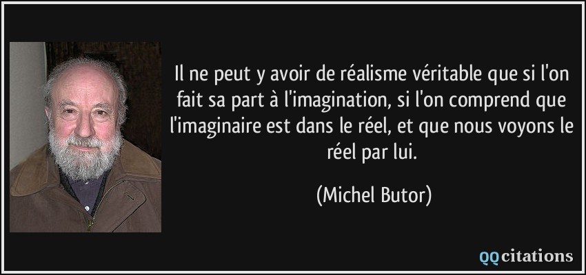 Il ne peut y avoir de réalisme véritable que si l'on fait sa part à l'imagination, si l'on comprend que l'imaginaire est dans le réel, et que nous voyons le réel par lui.  - Michel Butor