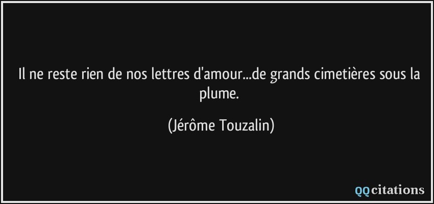 Il ne reste rien de nos lettres d'amour...de grands cimetières sous la plume.  - Jérôme Touzalin