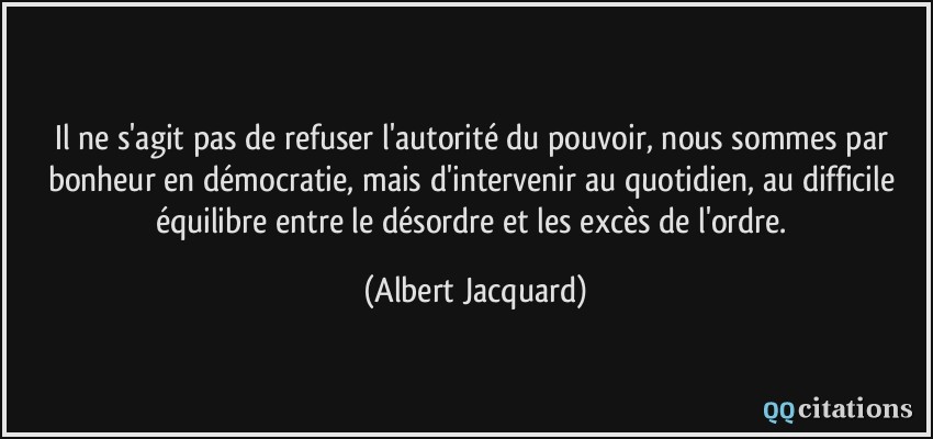 Il ne s'agit pas de refuser l'autorité du pouvoir, nous sommes par bonheur en démocratie, mais d'intervenir au quotidien, au difficile équilibre entre le désordre et les excès de l'ordre.  - Albert Jacquard