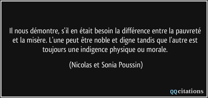 Il nous démontre, s'il en était besoin la différence entre la pauvreté et la misère. L'une peut être noble et digne tandis que l'autre est toujours une indigence physique ou morale.  - Nicolas et Sonia Poussin