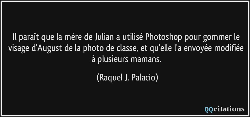 Il paraît que la mère de Julian a utilisé Photoshop pour gommer le visage d'August de la photo de classe, et qu'elle l'a envoyée modifiée à plusieurs mamans.  - Raquel J. Palacio