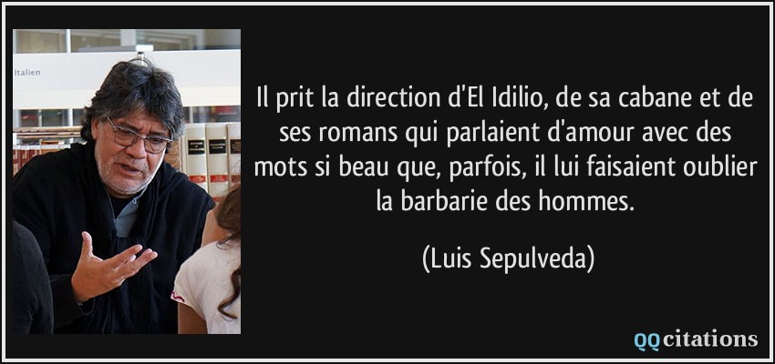 Il prit la direction d'El Idilio, de sa cabane et de ses romans qui parlaient d'amour avec des mots si beau que, parfois, il lui faisaient oublier la barbarie des hommes.  - Luis Sepulveda