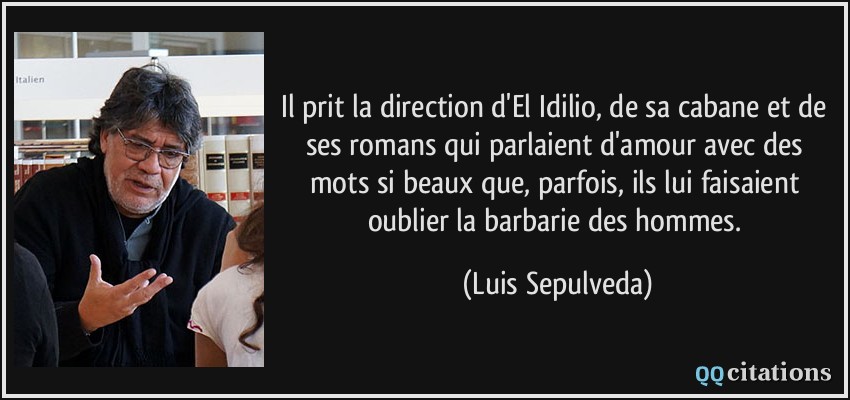 Il prit la direction d'El Idilio, de sa cabane et de ses romans qui parlaient d'amour avec des mots si beaux que, parfois, ils lui faisaient oublier la barbarie des hommes.  - Luis Sepulveda