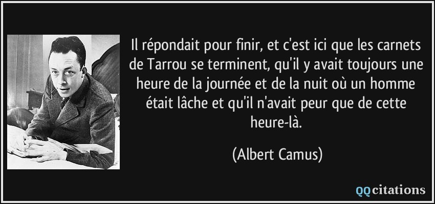 Il répondait pour finir, et c'est ici que les carnets de Tarrou se terminent, qu'il y avait toujours une heure de la journée et de la nuit où un homme était lâche et qu'il n'avait peur que de cette heure-là.  - Albert Camus