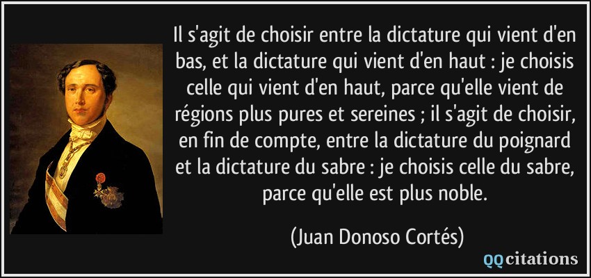 Il s'agit de choisir entre la dictature qui vient d'en bas, et la dictature qui vient d'en haut : je choisis celle qui vient d'en haut, parce qu'elle vient de régions plus pures et sereines ; il s'agit de choisir, en fin de compte, entre la dictature du poignard et la dictature du sabre : je choisis celle du sabre, parce qu'elle est plus noble.  - Juan Donoso Cortés