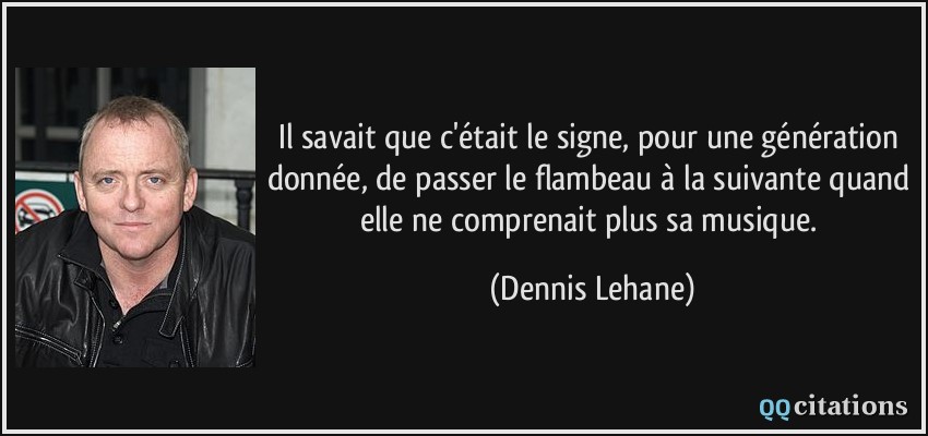 Il savait que c'était le signe, pour une génération donnée, de passer le flambeau à la suivante quand elle ne comprenait plus sa musique.  - Dennis Lehane