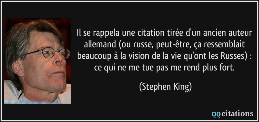 Il se rappela une citation tirée d'un ancien auteur allemand (ou russe, peut-être, ça ressemblait beaucoup à la vision de la vie qu'ont les Russes) : ce qui ne me tue pas me rend plus fort.  - Stephen King