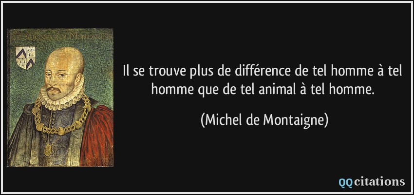 Il se trouve plus de différence de tel homme à tel homme que de tel animal à tel homme.  - Michel de Montaigne