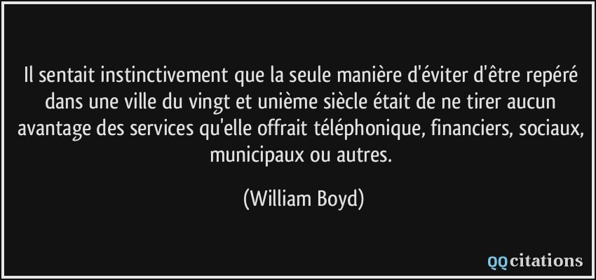 Il sentait instinctivement que la seule manière d'éviter d'être repéré dans une ville du vingt et unième siècle était de ne tirer aucun avantage des services qu'elle offrait téléphonique, financiers, sociaux, municipaux ou autres.  - William Boyd