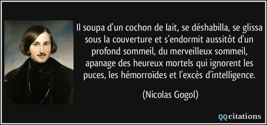 Il soupa d'un cochon de lait, se déshabilla, se glissa sous la couverture et s'endormit aussitôt d'un profond sommeil, du merveilleux sommeil, apanage des heureux mortels qui ignorent les puces, les hémorroïdes et l'excès d'intelligence.  - Nicolas Gogol