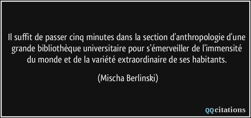 Il suffit de passer cinq minutes dans la section d'anthropologie d'une grande bibliothèque universitaire pour s'émerveiller de l'immensité du monde et de la variété extraordinaire de ses habitants.  - Mischa Berlinski