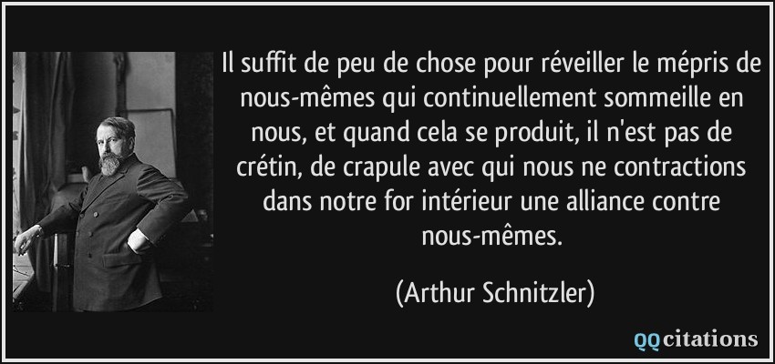 Il suffit de peu de chose pour réveiller le mépris de nous-mêmes qui continuellement sommeille en nous, et quand cela se produit, il n'est pas de crétin, de crapule avec qui nous ne contractions dans notre for intérieur une alliance contre nous-mêmes.  - Arthur Schnitzler