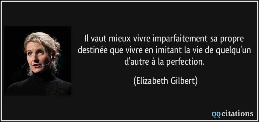 Il vaut mieux vivre imparfaitement sa propre destinée que vivre en imitant la vie de quelqu'un d'autre à la perfection.  - Elizabeth Gilbert