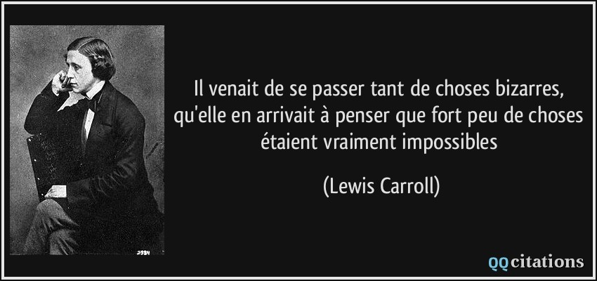 Il venait de se passer tant de choses bizarres, qu'elle en arrivait à penser que fort peu de choses étaient vraiment impossibles  - Lewis Carroll