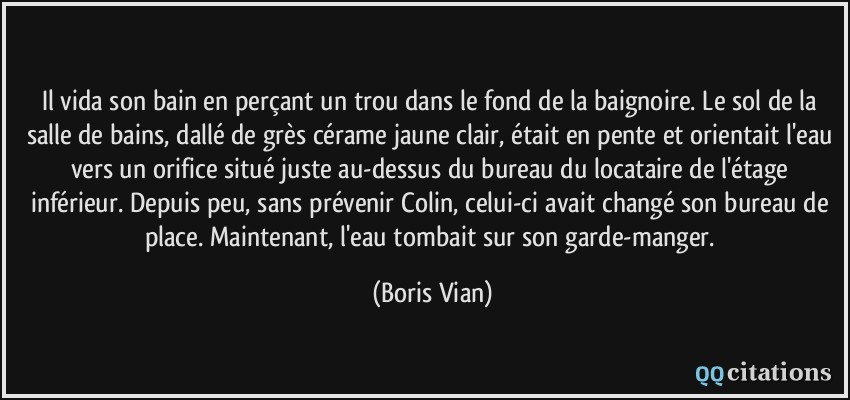 Il vida son bain en perçant un trou dans le fond de la baignoire. Le sol de la salle de bains, dallé de grès cérame jaune clair, était en pente et orientait l'eau vers un orifice situé juste au-dessus du bureau du locataire de l'étage inférieur. Depuis peu, sans prévenir Colin, celui-ci avait changé son bureau de place. Maintenant, l'eau tombait sur son garde-manger.  - Boris Vian