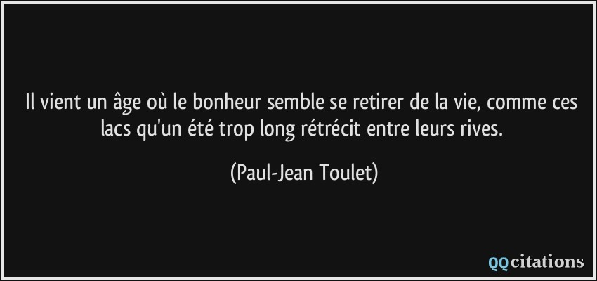 Il vient un âge où le bonheur semble se retirer de la vie, comme ces lacs qu'un été trop long rétrécit entre leurs rives.  - Paul-Jean Toulet