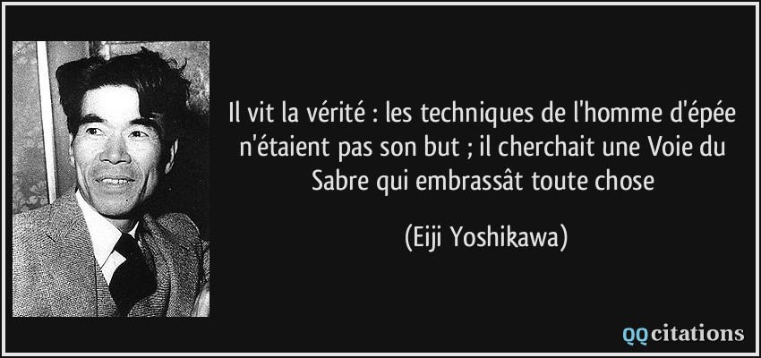 Il vit la vérité : les techniques de l'homme d'épée n'étaient pas son but ; il cherchait une Voie du Sabre qui embrassât toute chose  - Eiji Yoshikawa