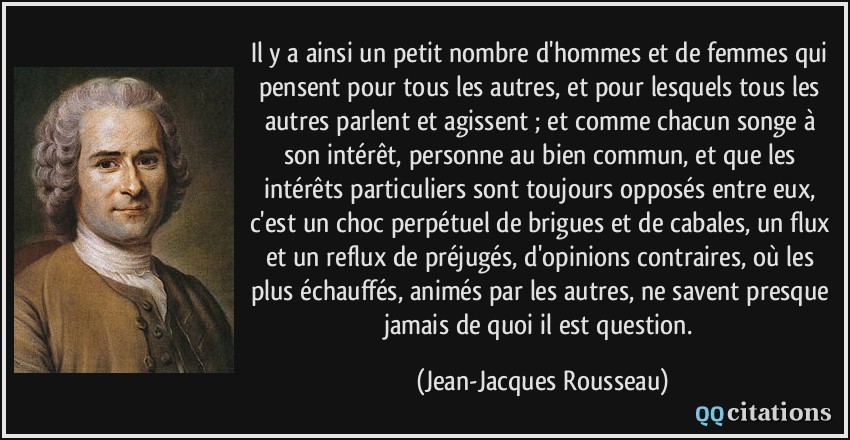 Il y a ainsi un petit nombre d'hommes et de femmes qui pensent pour tous les autres, et pour lesquels tous les autres parlent et agissent ; et comme chacun songe à son intérêt, personne au bien commun, et que les intérêts particuliers sont toujours opposés entre eux, c'est un choc perpétuel de brigues et de cabales, un flux et un reflux de préjugés, d'opinions contraires, où les plus échauffés, animés par les autres, ne savent presque jamais de quoi il est question.  - Jean-Jacques Rousseau