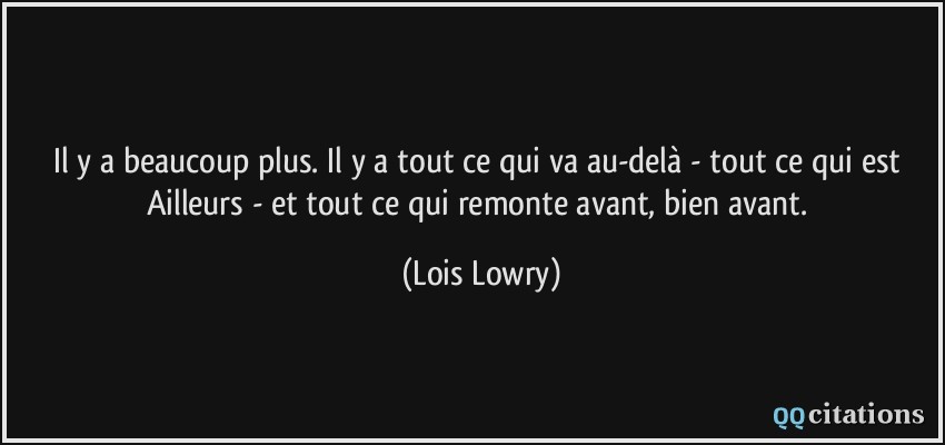 Il y a beaucoup plus. Il y a tout ce qui va au-delà - tout ce qui est Ailleurs - et tout ce qui remonte avant, bien avant.  - Lois Lowry