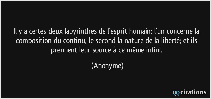 Il y a certes deux labyrinthes de l'esprit humain: l'un concerne la composition du continu, le second la nature de la liberté; et ils prennent leur source à ce même infini.  - Anonyme