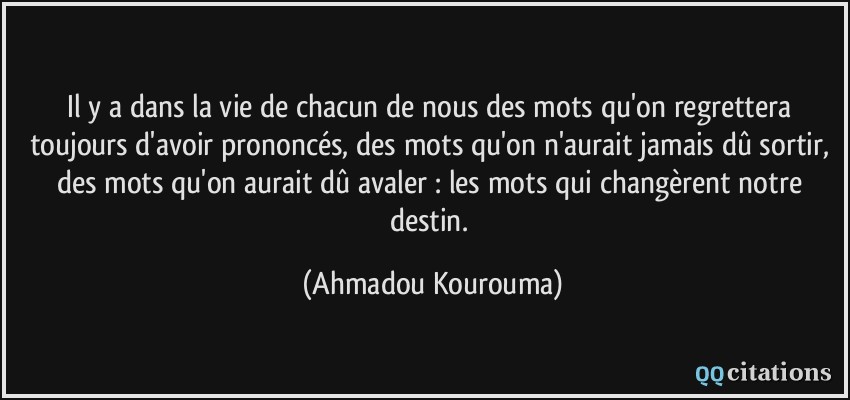 Il y a dans la vie de chacun de nous des mots qu'on regrettera toujours d'avoir prononcés, des mots qu'on n'aurait jamais dû sortir, des mots qu'on aurait dû avaler : les mots qui changèrent notre destin.  - Ahmadou Kourouma