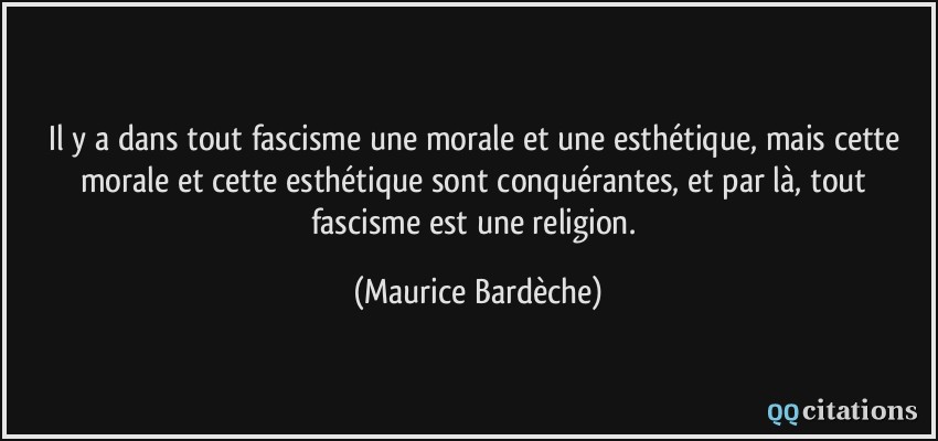 Il y a dans tout fascisme une morale et une esthétique, mais cette morale et cette esthétique sont conquérantes, et par là, tout fascisme est une religion.  - Maurice Bardèche