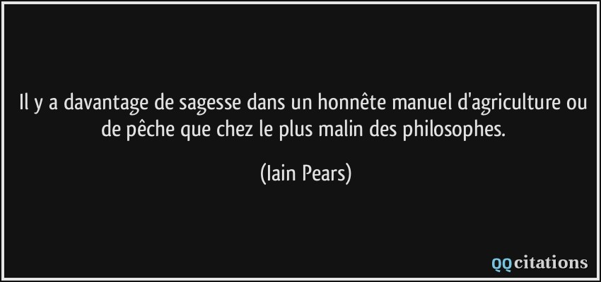 Il y a davantage de sagesse dans un honnête manuel d'agriculture ou de pêche que chez le plus malin des philosophes.  - Iain Pears
