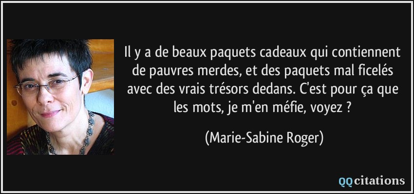 Il y a de beaux paquets cadeaux qui contiennent de pauvres merdes, et des paquets mal ficelés avec des vrais trésors dedans. C'est pour ça que les mots, je m'en méfie, voyez ?  - Marie-Sabine Roger