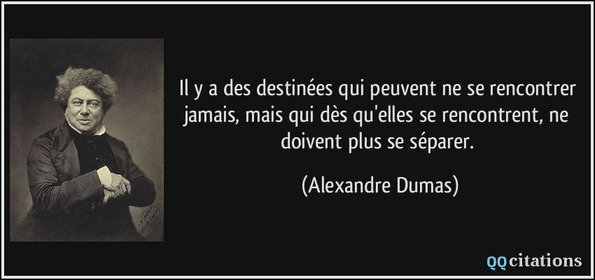 Il y a des destinées qui peuvent ne se rencontrer jamais, mais qui dès qu'elles se rencontrent, ne doivent plus se séparer.  - Alexandre Dumas
