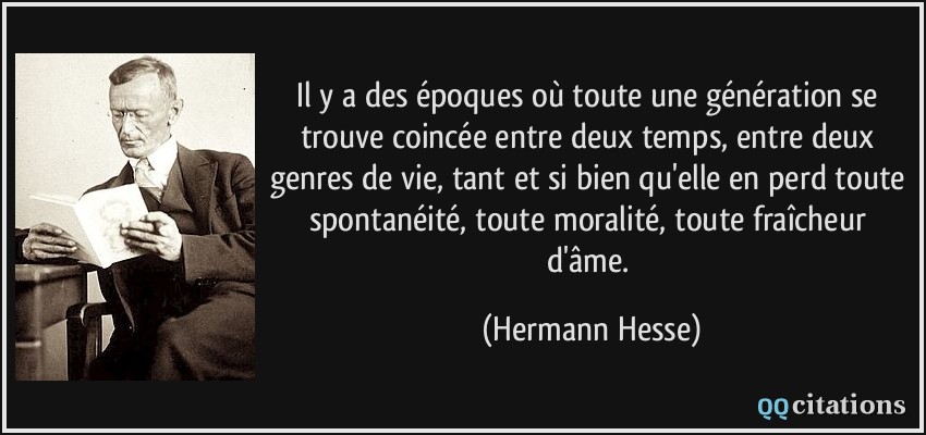 Il y a des époques où toute une génération se trouve coincée entre deux temps, entre deux genres de vie, tant et si bien qu'elle en perd toute spontanéité, toute moralité, toute fraîcheur d'âme.  - Hermann Hesse