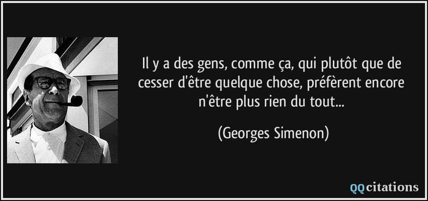 Il y a des gens, comme ça, qui plutôt que de cesser d'être quelque chose, préfèrent encore n'être plus rien du tout...  - Georges Simenon
